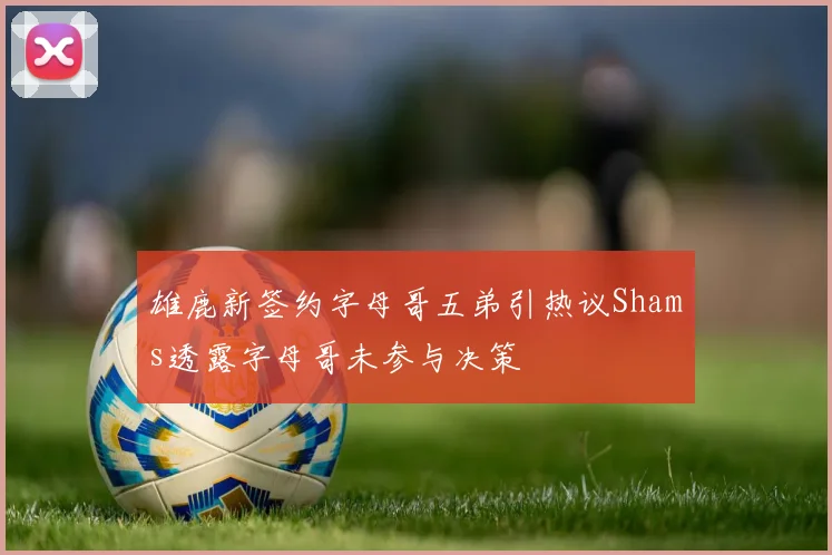 雄鹿新签约字母哥五弟引热议Shams透露字母哥未参与决策