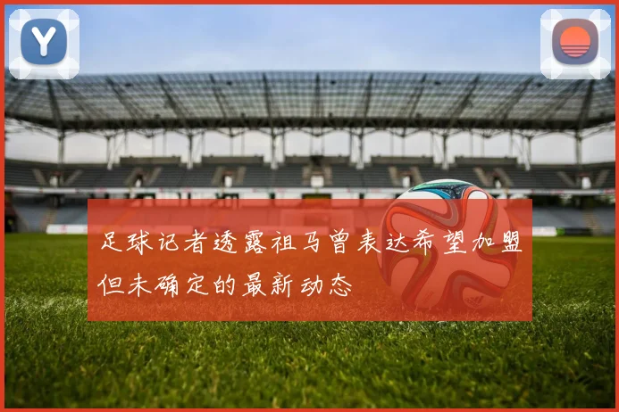 足球记者透露祖马曾表达希望加盟但未确定的最新动态
