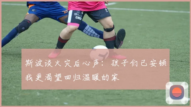 斯波谈火灾后心声：孩子们已安顿我更渴望回归温暖的家