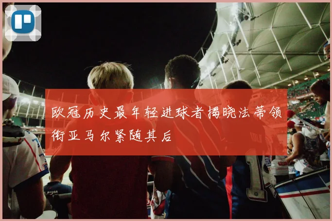 欧冠历史最年轻进球者揭晓法蒂领衔亚马尔紧随其后