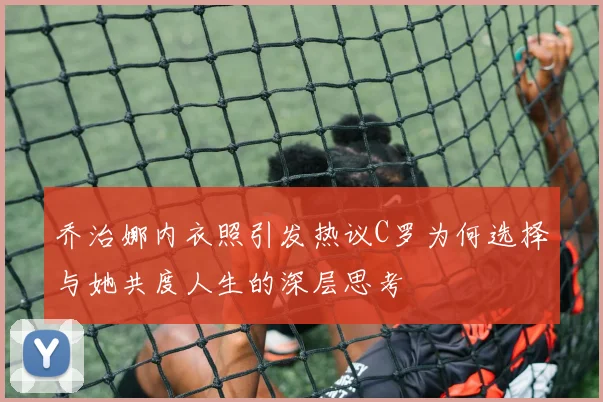 乔治娜内衣照引发热议C罗为何选择与她共度人生的深层思考