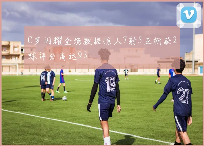 C罗闪耀全场数据惊人7射5正斩获2球评分高达93