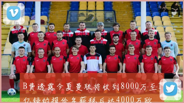 B费透露今夏曼联将收到8000万至1亿镑的报价年薪税后达4000万欧