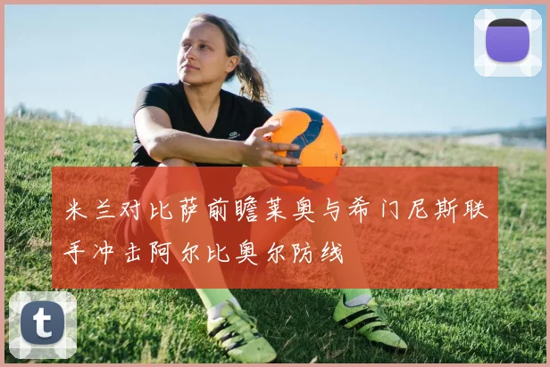 米兰对比萨前瞻莱奥与希门尼斯联手冲击阿尔比奥尔防线