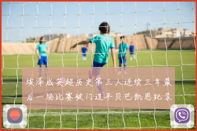 埃泽成英超历史第三人连续三年最后一场比赛破门追平贝巴凯恩纪录