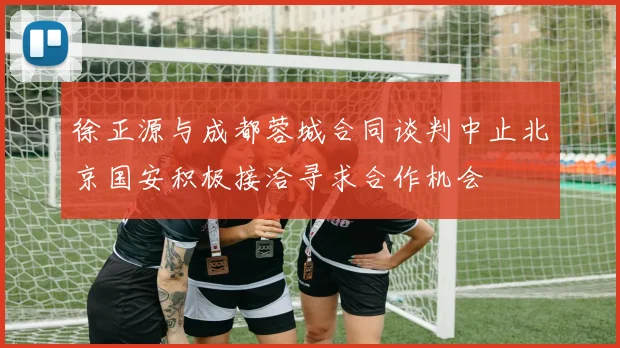徐正源与成都蓉城合同谈判中止北京国安积极接洽寻求合作机会