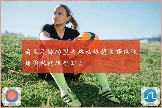 荷兰足球转型之路防线稳固锋线依赖德佩的艰难时刻