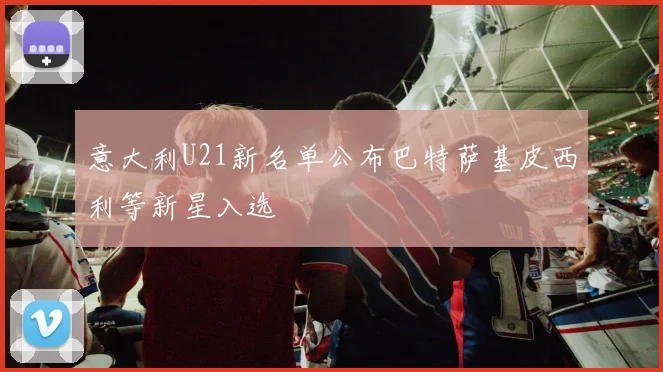 意大利U21新名单公布巴特萨基皮西利等新星入选