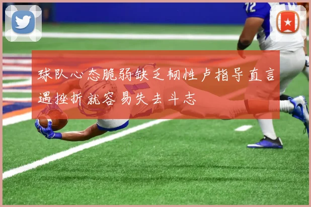 球队心态脆弱缺乏韧性卢指导直言遇挫折就容易失去斗志