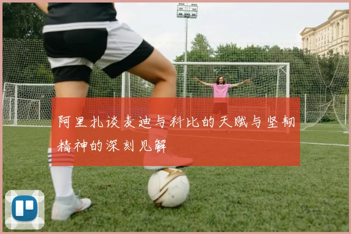 阿里扎谈麦迪与科比的天赋与坚韧精神的深刻见解