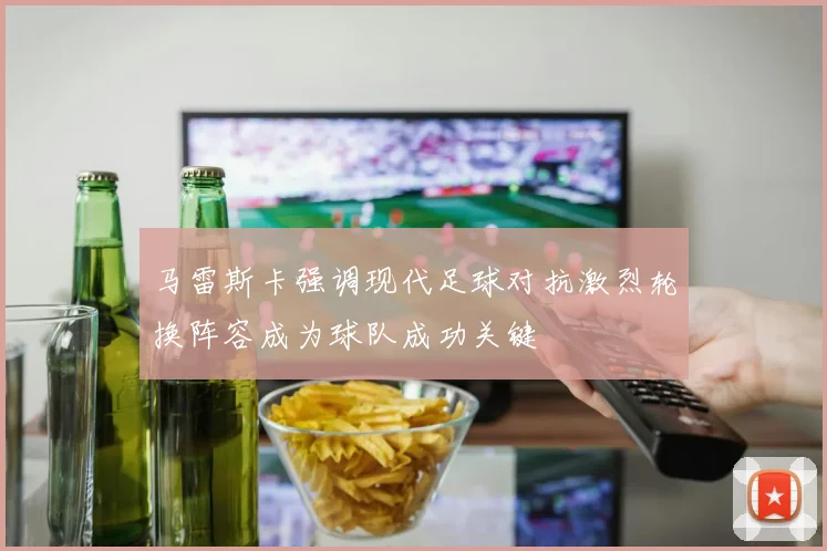 马雷斯卡强调现代足球对抗激烈轮换阵容成为球队成功关键