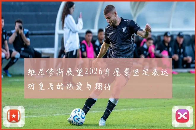 维尼修斯展望2026年愿景坚定表达对皇马的热爱与期待