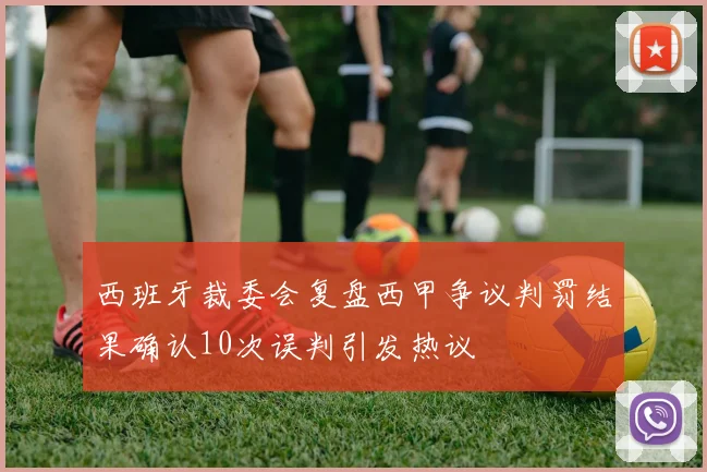 西班牙裁委会复盘西甲争议判罚结果确认10次误判引发热议