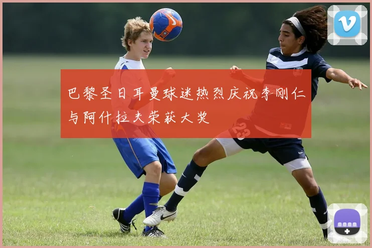 巴黎圣日耳曼球迷热烈庆祝李刚仁与阿什拉夫荣获大奖