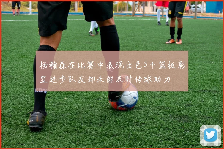 杨瀚森在比赛中表现出色5个篮板彰显进步队友却未能及时传球助力