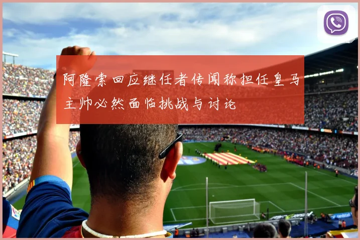 阿隆索回应继任者传闻称担任皇马主帅必然面临挑战与讨论