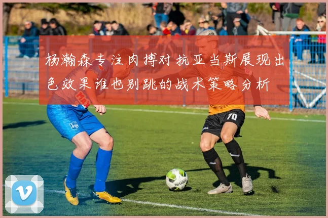 杨瀚森专注肉搏对抗亚当斯展现出色效果谁也别跳的战术策略分析