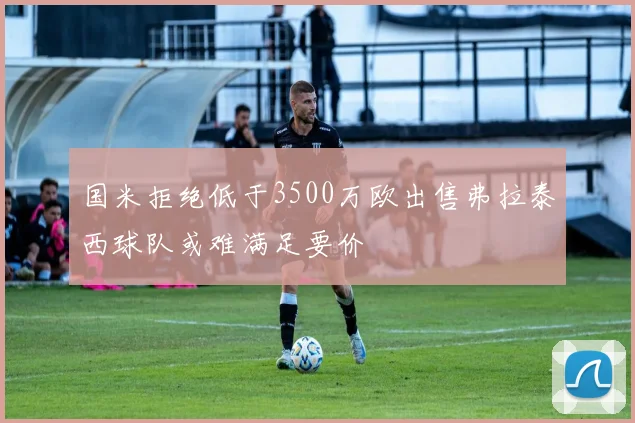 国米拒绝低于3500万欧出售弗拉泰西球队或难满足要价