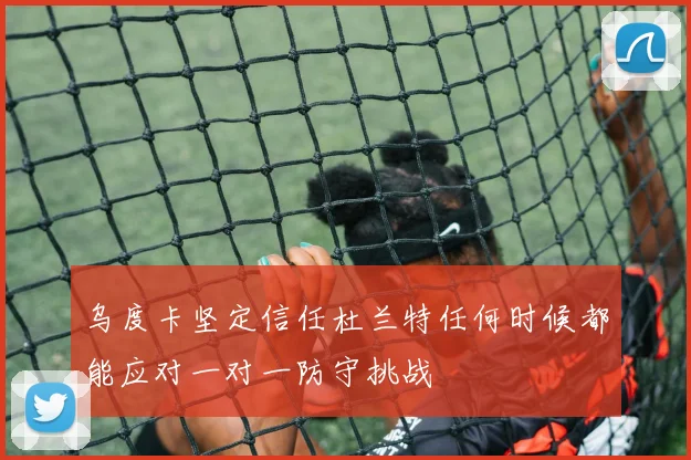 乌度卡坚定信任杜兰特任何时候都能应对一对一防守挑战