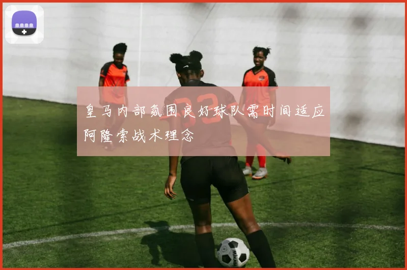 皇马内部氛围良好球队需时间适应阿隆索战术理念