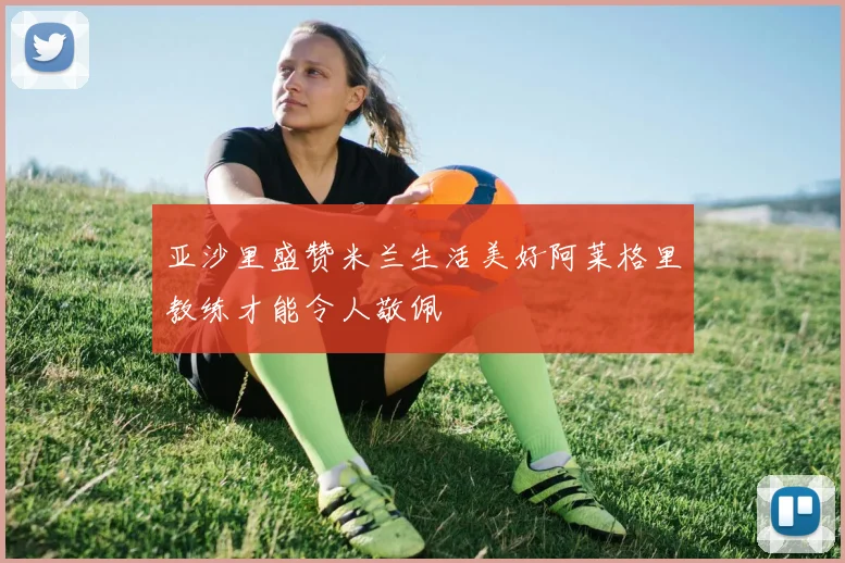亚沙里盛赞米兰生活美好阿莱格里教练才能令人敬佩