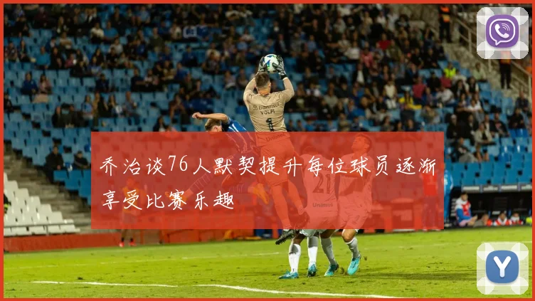 乔治谈76人默契提升每位球员逐渐享受比赛乐趣