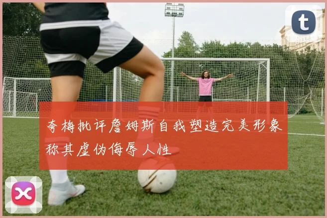 夸梅批评詹姆斯自我塑造完美形象称其虚伪侮辱人性