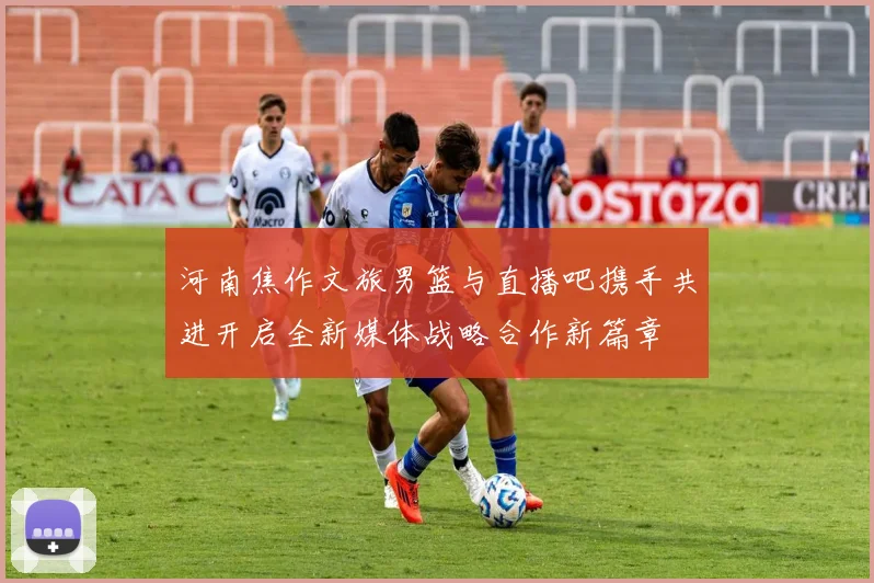 河南焦作文旅男篮与直播吧携手共进开启全新媒体战略合作新篇章