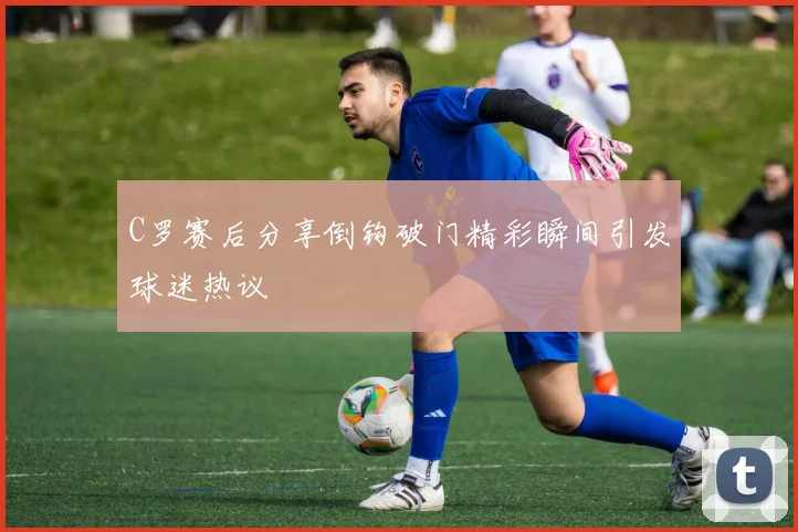 C罗赛后分享倒钩破门精彩瞬间引发球迷热议