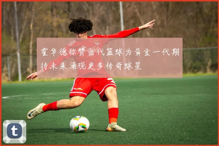 霍华德称赞当代篮球为黄金一代期待未来涌现更多传奇球星