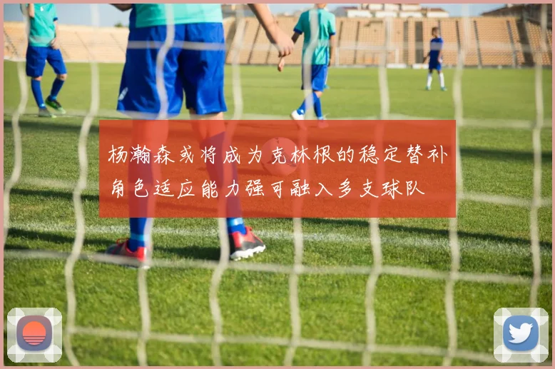 杨瀚森或将成为克林根的稳定替补角色适应能力强可融入多支球队