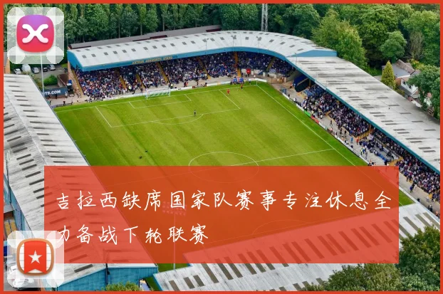 吉拉西缺席国家队赛事专注休息全力备战下轮联赛