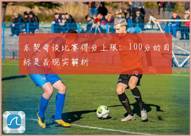 东契奇谈比赛得分上限：100分的目标是否现实解析