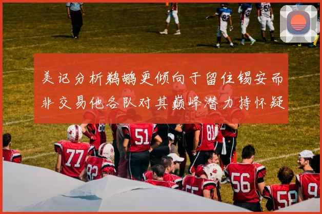 美记分析鹈鹕更倾向于留住锡安而非交易他各队对其巅峰潜力持怀疑态度