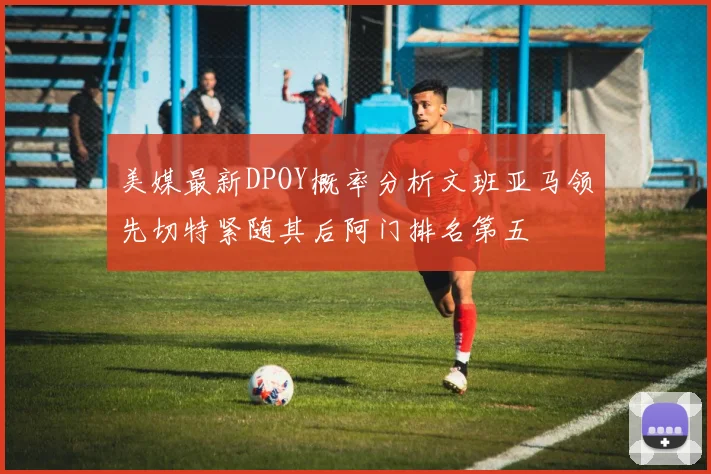 美媒最新DPOY概率分析文班亚马领先切特紧随其后阿门排名第五