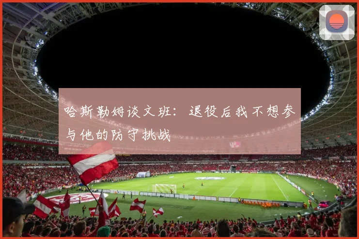 哈斯勒姆谈文班：退役后我不想参与他的防守挑战