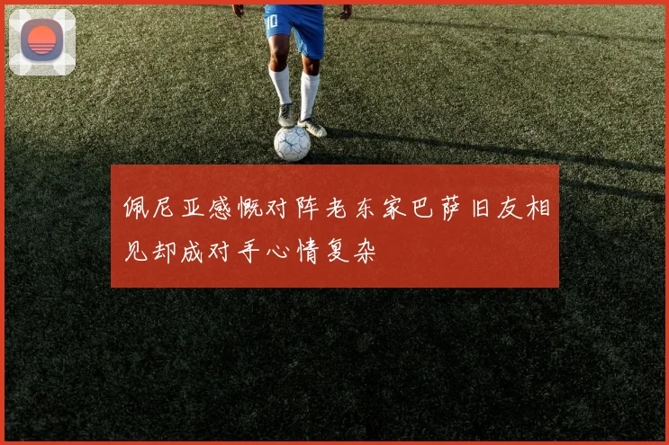 佩尼亚感慨对阵老东家巴萨旧友相见却成对手心情复杂