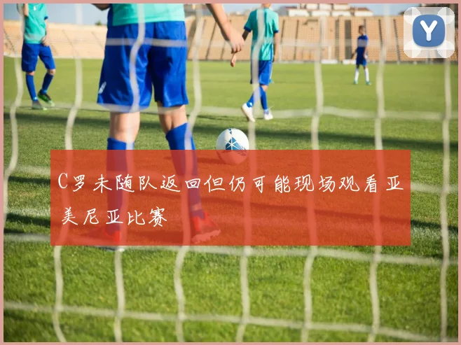 C罗未随队返回但仍可能现场观看亚美尼亚比赛